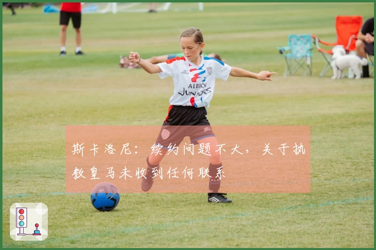 斯卡洛尼：续约问题不大，关于执教皇马未收到任何联系